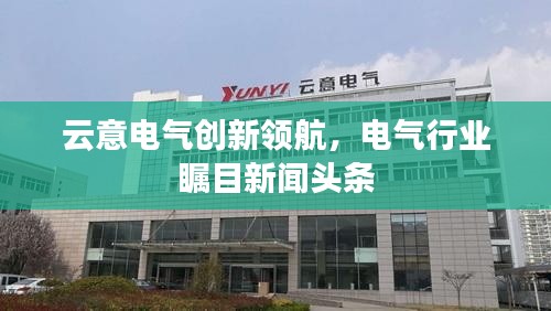 云意电气创新领航,电气行业瞩目新闻头条
