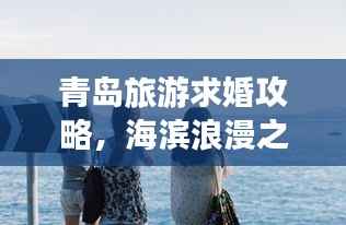 青岛旅游求婚攻略,海滨浪漫之旅,情定山海间,打造专属浪漫记忆