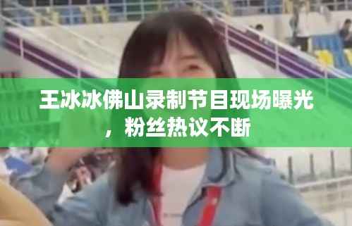 王冰冰佛山录制节目现场曝光,粉丝热议不断