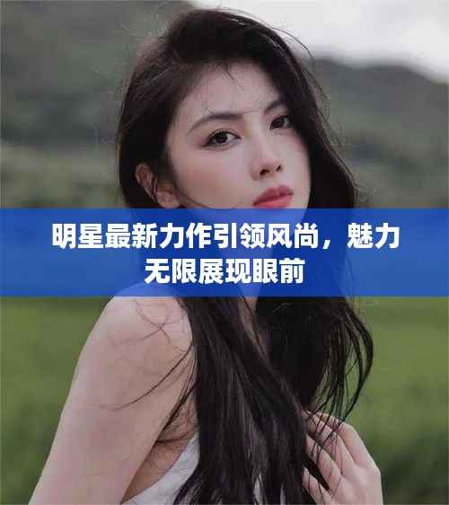 明星最新力作引领风尚,魅力无限展现眼前