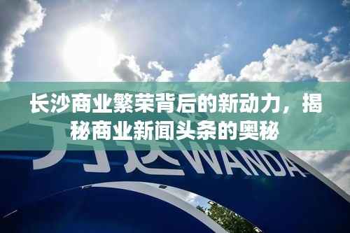 长沙商业繁荣背后的新动力,揭秘商业新闻头条的奥秘